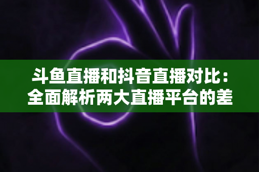 斗鱼直播和抖音直播对比：全面解析两大直播平台的差异与选择指南