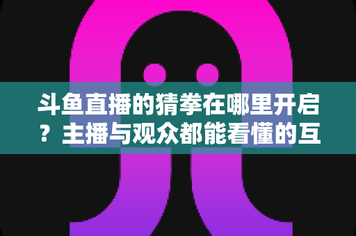 斗鱼直播的猜拳在哪里开启？主播与观众都能看懂的互动猜拳玩法完整开启攻略