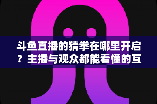 斗鱼直播的猜拳在哪里开启？主播与观众都能看懂的互动猜拳玩法完整开启攻略