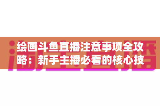 绘画斗鱼直播注意事项全攻略：新手主播必看的核心技巧与避坑指南