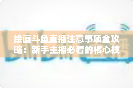 绘画斗鱼直播注意事项全攻略：新手主播必看的核心技巧与避坑指南