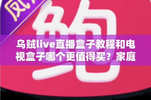 乌贼live直播盒子教程和电视盒子哪个更值得买?家庭影音设备选购与安装全攻略 乌贼live直播盒子教程和电视盒子哪个更值得买?家庭影音设备选购与安装全攻略