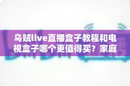 乌贼live直播盒子教程和电视盒子哪个更值得买?家庭影音设备选购与安装全攻略 乌贼live直播盒子教程和电视盒子哪个更值得买?家庭影音设备选购与安装全攻略