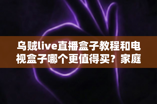 乌贼live直播盒子教程和电视盒子哪个更值得买？家庭影音设备选购与安装全攻略