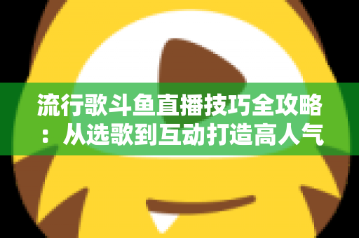流行歌斗鱼直播技巧全攻略：从选歌到互动打造高人气音乐直播间