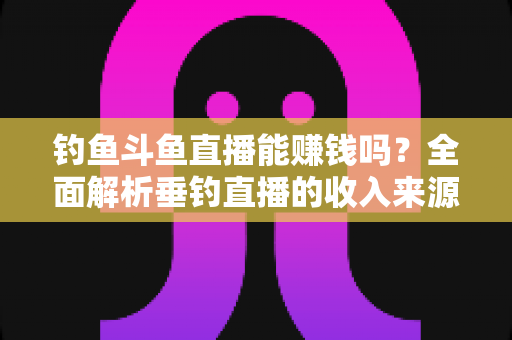 钓鱼斗鱼直播能赚钱吗？全面解析垂钓直播的收入来源、起步方法与变现技巧
