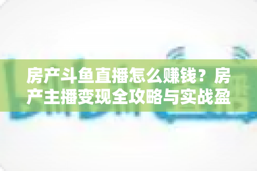 房产斗鱼直播怎么赚钱?房产主播变现全攻略与实战盈利指南 房产斗鱼直播怎么赚钱?房产主播变现全攻略与实战盈利指南
