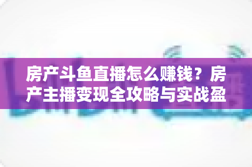 房产斗鱼直播怎么赚钱?房产主播变现全攻略与实战盈利指南 房产斗鱼直播怎么赚钱?房产主播变现全攻略与实战盈利指南