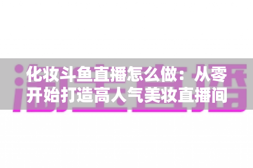 化妆斗鱼直播怎么做:从零开始打造高人气美妆直播间的完整指南 化妆斗鱼直播怎么做:从零开始打造高人气美妆直播间的完整指南