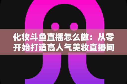 化妆斗鱼直播怎么做:从零开始打造高人气美妆直播间的完整指南 化妆斗鱼直播怎么做:从零开始打造高人气美妆直播间的完整指南