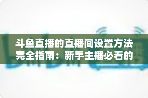 斗鱼直播的直播间设置方法完全指南:新手主播必看的详细教程 斗鱼直播的直播间设置方法完全指南:新手主播必看的详细教程