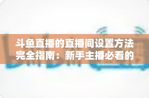 斗鱼直播的直播间设置方法完全指南：新手主播必看的详细教程