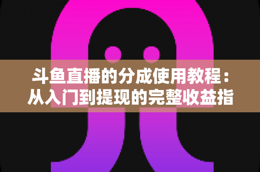 斗鱼直播的分成使用教程:从入门到提现的完整收益指南 斗鱼直播的分成使用教程:从入门到提现的完整收益指南