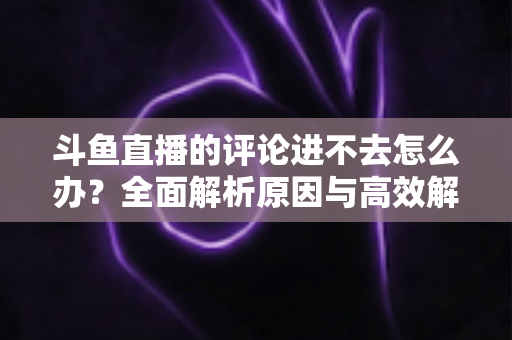 斗鱼直播的评论进不去怎么办?全面解析原因与高效解决方法指南 斗鱼直播的评论进不去怎么办?全面解析原因与高效解决方法指南