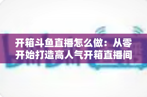 开箱斗鱼直播怎么做:从零开始打造高人气开箱直播间的完整实战指南 开箱斗鱼直播怎么做:从零开始打造高人气开箱直播间的完整实战指南