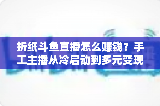 折纸斗鱼直播怎么赚钱?手工主播从冷启动到多元变现的全攻略 折纸斗鱼直播怎么赚钱?手工主播从冷启动到多元变现的全攻略