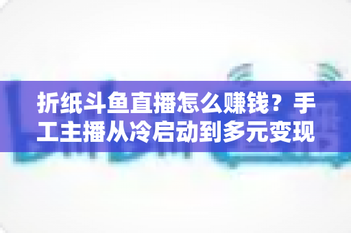 折纸斗鱼直播怎么赚钱?手工主播从冷启动到多元变现的全攻略 折纸斗鱼直播怎么赚钱?手工主播从冷启动到多元变现的全攻略