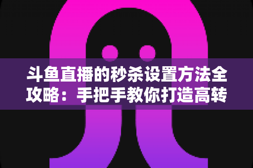 斗鱼直播的秒杀设置方法全攻略：手把手教你打造高转化的直播间促销活动