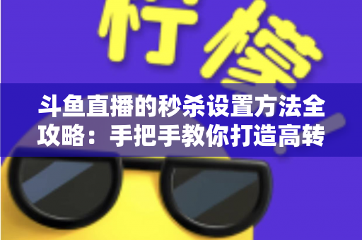斗鱼直播的秒杀设置方法全攻略：手把手教你打造高转化的直播间促销活动
