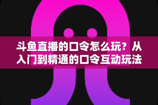 斗鱼直播的口令怎么玩？从入门到精通的口令互动玩法全攻略，手把手教你抢福利不踩坑