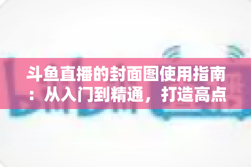 斗鱼直播的封面图使用指南:从入门到精通,打造高点击率封面的完整攻略 斗鱼直播的封面图使用指南:从入门到精通,打造高点击率封面的完整攻略
