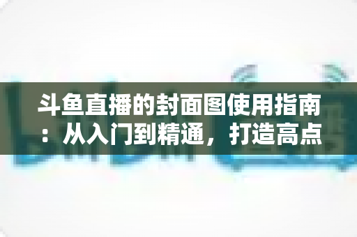 斗鱼直播的封面图使用指南：从入门到精通，打造高点击率封面的完整攻略