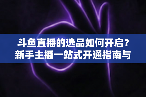 斗鱼直播的选品如何开启?新手主播一站式开通指南与选品实战技巧全解析 斗鱼直播的选品如何开启?新手主播一站式开通指南与选品实战技巧全解析