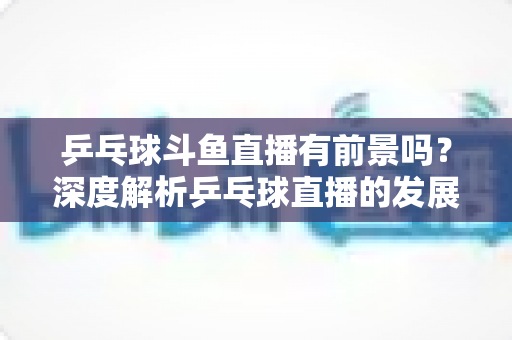 乒乓球斗鱼直播有前景吗？深度解析乒乓球直播的发展潜力、变现路径与未来趋势
