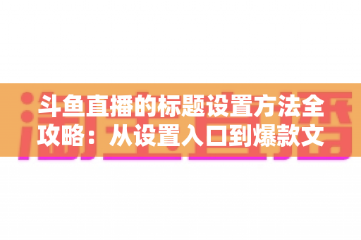 斗鱼直播的标题设置方法全攻略：从设置入口到爆款文案，一篇帮你搞定直播间流量密码