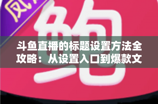 斗鱼直播的标题设置方法全攻略：从设置入口到爆款文案，一篇帮你搞定直播间流量密码