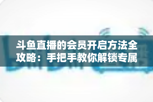 斗鱼直播的会员开启方法全攻略:手把手教你解锁专属特权与观看新体验 斗鱼直播的会员开启方法全攻略:手把手教你解锁专属特权与观看新体验