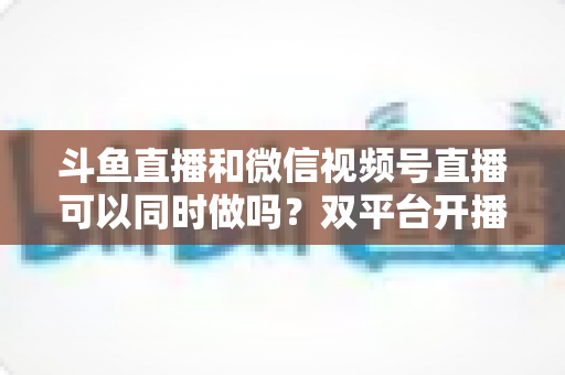 斗鱼直播和微信视频号直播可以同时做吗?双平台开播可行性全解析与实战指南 斗鱼直播和微信视频号直播可以同时做吗?双平台开播可行性全解析与实战指南