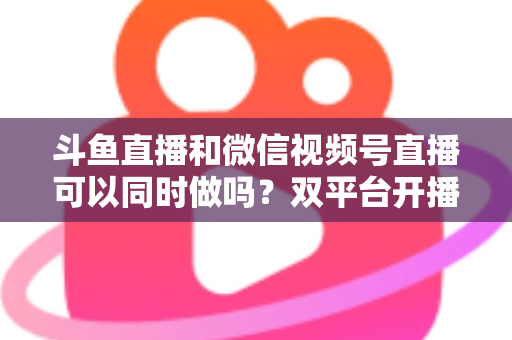 斗鱼直播和微信视频号直播可以同时做吗?双平台开播可行性全解析与实战指南 斗鱼直播和微信视频号直播可以同时做吗?双平台开播可行性全解析与实战指南