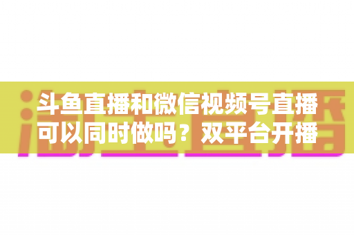 斗鱼直播和微信视频号直播可以同时做吗?双平台开播可行性全解析与实战指南 斗鱼直播和微信视频号直播可以同时做吗?双平台开播可行性全解析与实战指南