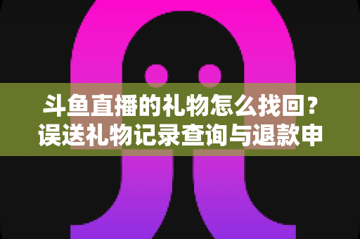 斗鱼直播的礼物怎么找回?误送礼物记录查询与退款申请全攻略 斗鱼直播的礼物怎么找回?误送礼物记录查询与退款申请全攻略