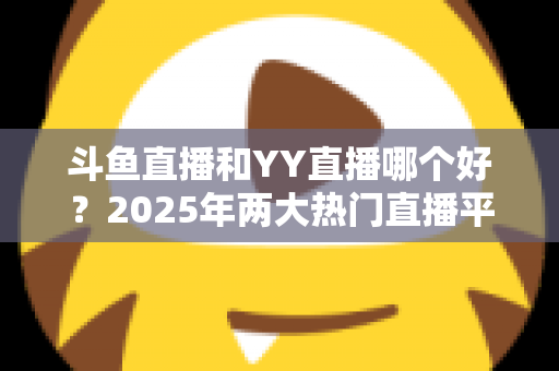 斗鱼直播和YY直播哪个好?2025年两大热门直播平台深度对比全攻略 斗鱼直播和YY直播哪个好?2025年两大热门直播平台深度对比全攻略