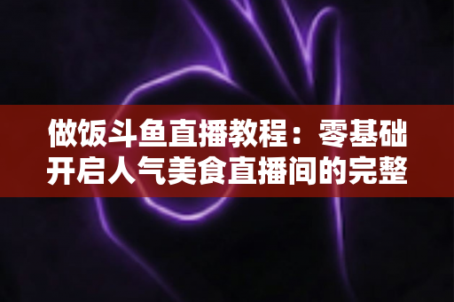 做饭斗鱼直播教程:零基础开启人气美食直播间的完整指南 做饭斗鱼直播教程:零基础开启人气美食直播间的完整指南