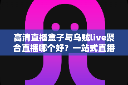 高清直播盒子与乌贼live聚合直播哪个好？一站式直播观看方案深度对比测评