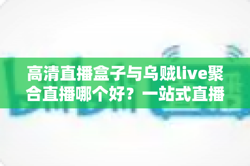 高清直播盒子与乌贼live聚合直播哪个好？一站式直播观看方案深度对比测评