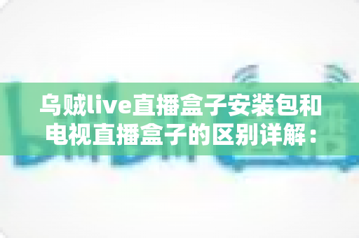 乌贼live直播盒子安装包和电视直播盒子的区别详解：软件方案与硬件方案怎么选才不踩坑？