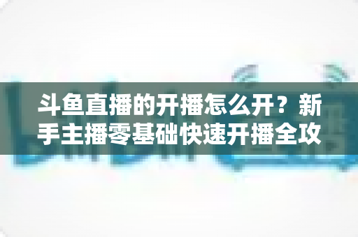 斗鱼直播的开播怎么开?新手主播零基础快速开播全攻略 斗鱼直播的开播怎么开?新手主播零基础快速开播全攻略