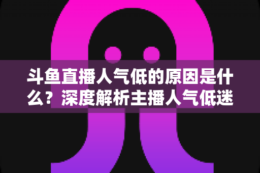 斗鱼直播人气低的原因是什么?深度解析主播人气低迷的真相与破解之道 斗鱼直播人气低的原因是什么?深度解析主播人气低迷的真相与破解之道