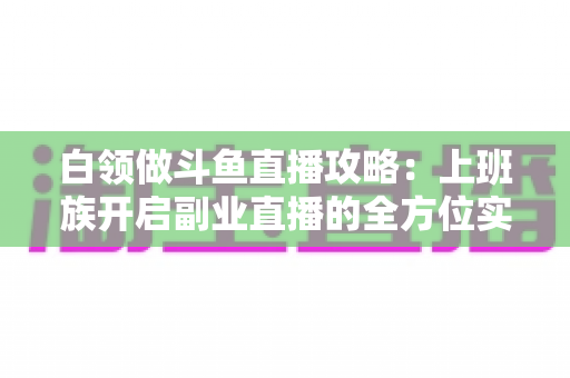 白领做斗鱼直播攻略：上班族开启副业直播的全方位实战指南