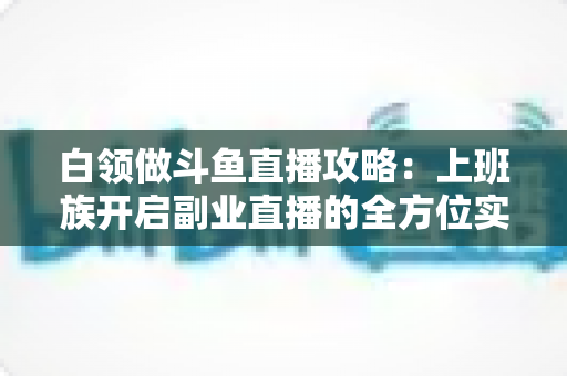 白领做斗鱼直播攻略：上班族开启副业直播的全方位实战指南