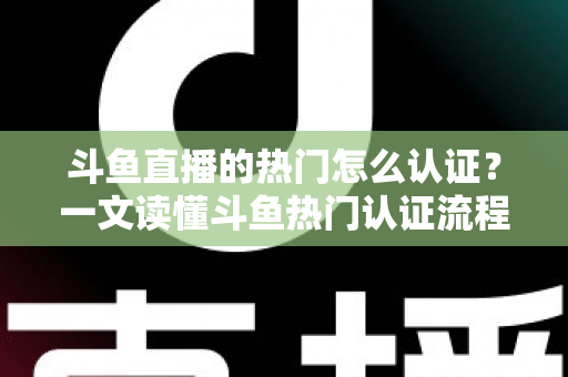 斗鱼直播的热门怎么认证？一文读懂斗鱼热门认证流程、条件与上热门实战技巧