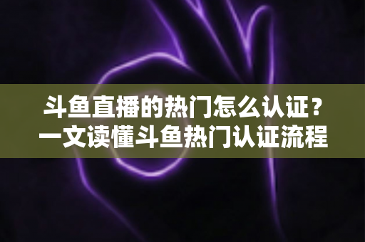 斗鱼直播的热门怎么认证？一文读懂斗鱼热门认证流程、条件与上热门实战技巧