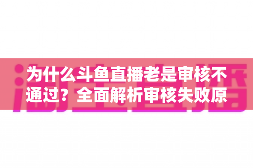 为什么斗鱼直播老是审核不通过?全面解析审核失败原因与高效解决方案 为什么斗鱼直播老是审核不通过?全面解析审核失败原因与高效解决方案