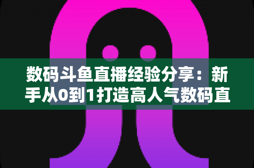数码斗鱼直播经验分享:新手从0到1打造高人气数码直播间的实战攻略 数码斗鱼直播经验分享:新手从0到1打造高人气数码直播间的实战攻略