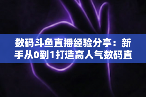数码斗鱼直播经验分享:新手从0到1打造高人气数码直播间的实战攻略 数码斗鱼直播经验分享:新手从0到1打造高人气数码直播间的实战攻略