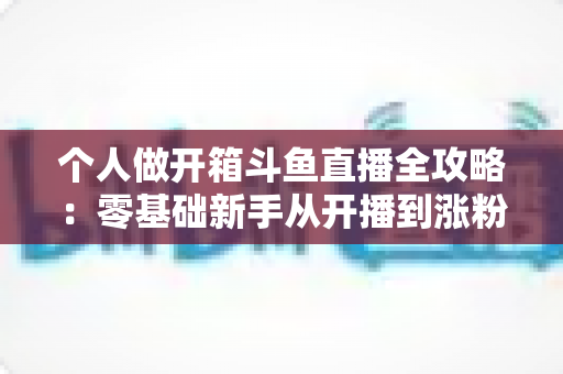 个人做开箱斗鱼直播全攻略:零基础新手从开播到涨粉变现的实战指南 个人做开箱斗鱼直播全攻略:零基础新手从开播到涨粉变现的实战指南